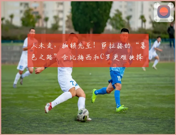 人未走，枷锁先至！萨拉赫的“暮色之路”会比梅西和C罗更难抉择
