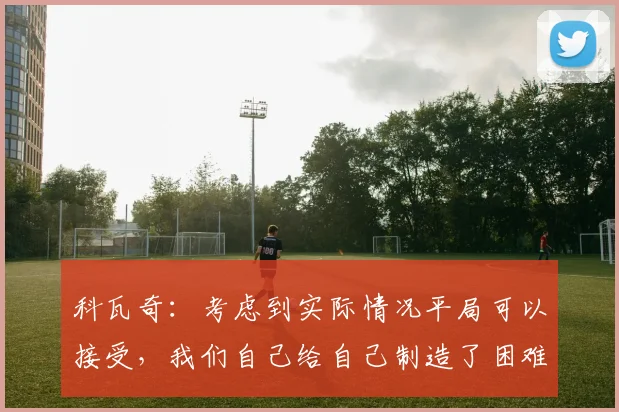 科瓦奇：考虑到实际情况平局可以接受，我们自己给自己制造了困难(1)
