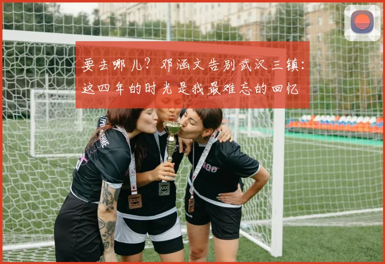 要去哪儿？邓涵文告别武汉三镇：这四年的时光是我最难忘的回忆