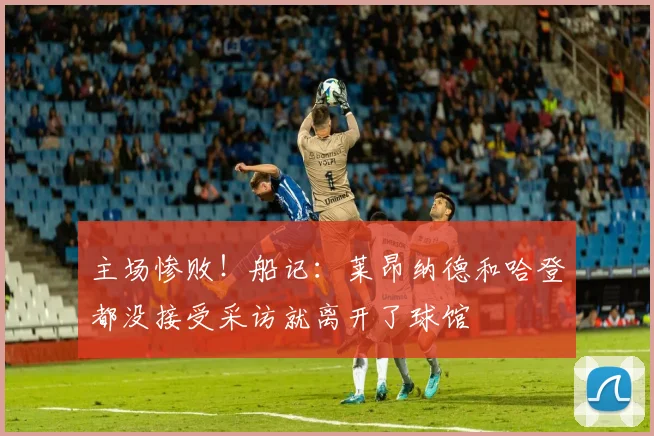主场惨败！船记：莱昂纳德和哈登都没接受采访就离开了球馆