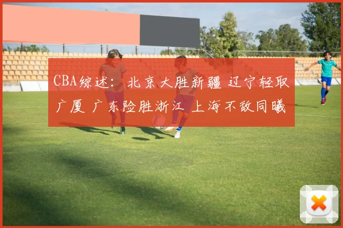 CBA综述：北京大胜新疆 辽宁轻取广厦 广东险胜浙江 上海不敌同曦