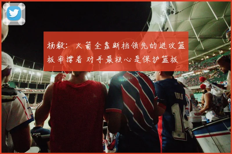 杨毅：火箭全靠断档领先的进攻篮板率撑着 对手最核心是保护篮板