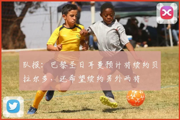 队报：巴黎圣日耳曼预计将续约贝拉尔多，还希望续约另外两将