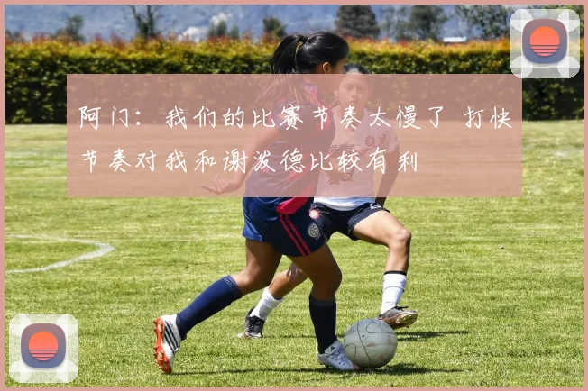 阿门：我们的比赛节奏太慢了 打快节奏对我和谢泼德比较有利